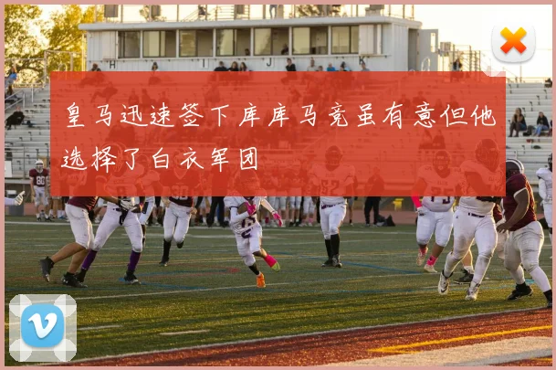 皇马迅速签下库库马竞虽有意但他选择了白衣军团