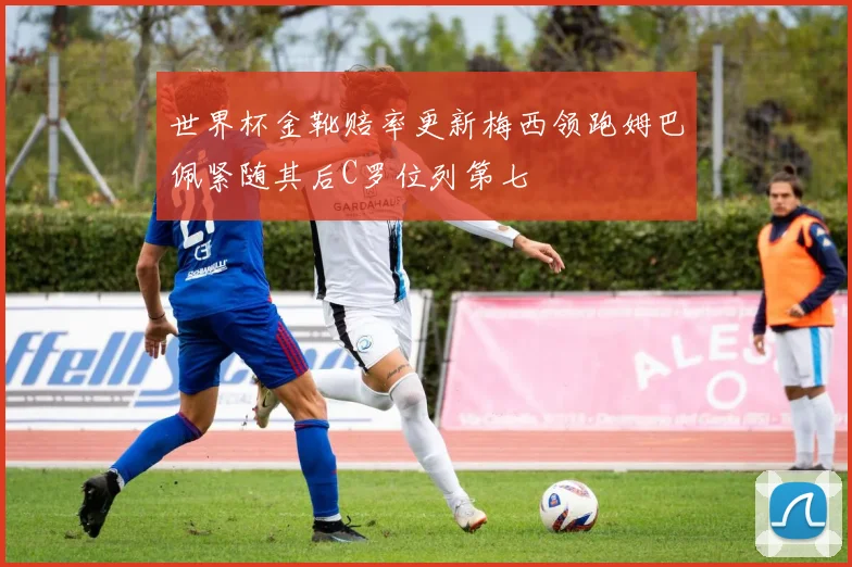 世界杯金靴赔率更新梅西领跑姆巴佩紧随其后C罗位列第七