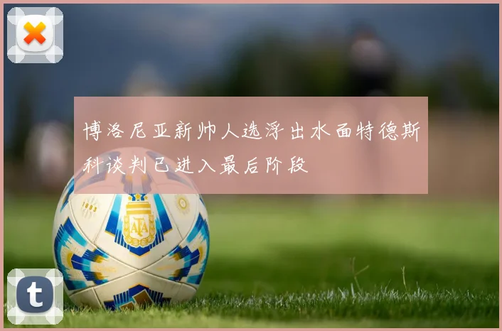 博洛尼亚新帅人选浮出水面特德斯科谈判已进入最后阶段