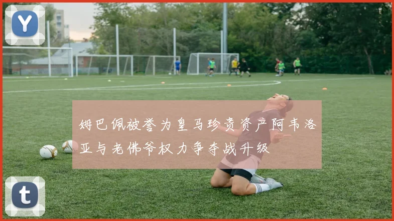 姆巴佩被誉为皇马珍贵资产阿韦洛亚与老佛爷权力争夺战升级