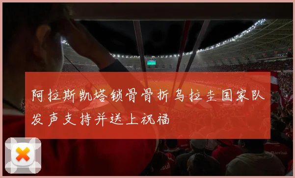 阿拉斯凯塔锁骨骨折乌拉圭国家队发声支持并送上祝福