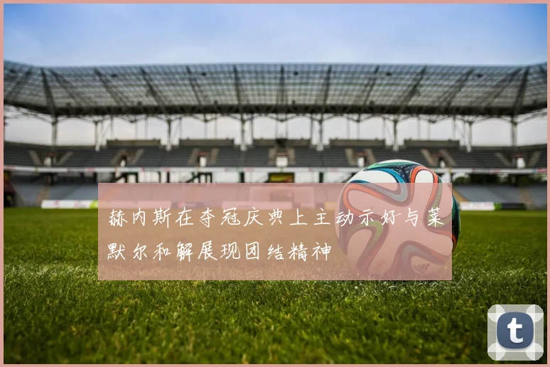 赫内斯在夺冠庆典上主动示好与莱默尔和解展现团结精神