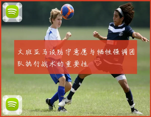 文班亚马谈防守意愿与牺牲强调团队执行战术的重要性