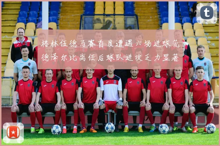 格林伍德马赛首度遭遇六场进球荒德泽尔比离任后球队进攻乏力显著