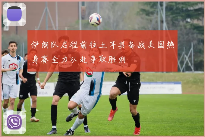 伊朗队启程前往土耳其备战美国热身赛全力以赴争取胜利