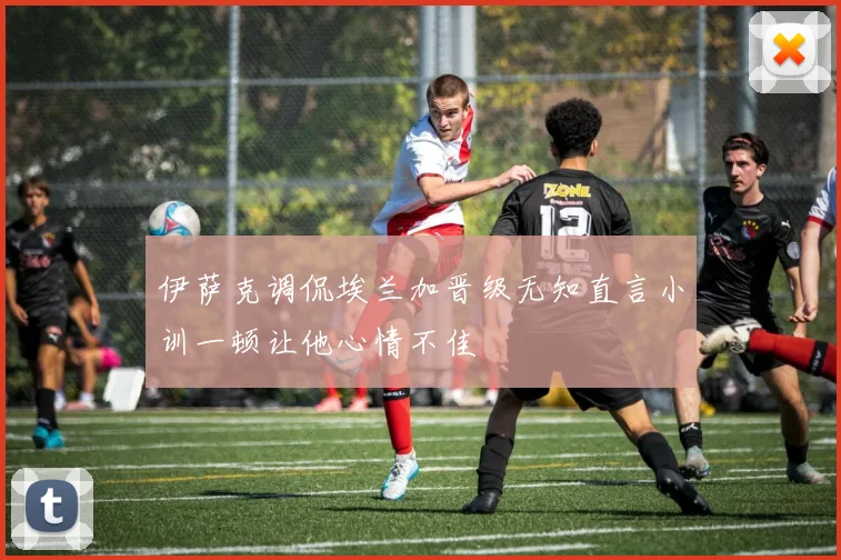 伊萨克调侃埃兰加晋级无知直言小训一顿让他心情不佳