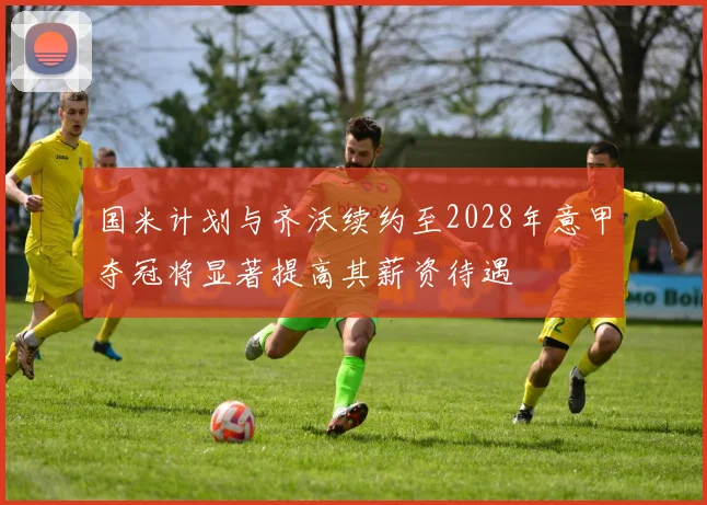 国米计划与齐沃续约至2028年意甲夺冠将显著提高其薪资待遇