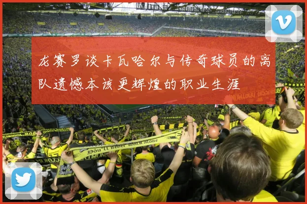 龙赛罗谈卡瓦哈尔与传奇球员的离队遗憾本该更辉煌的职业生涯