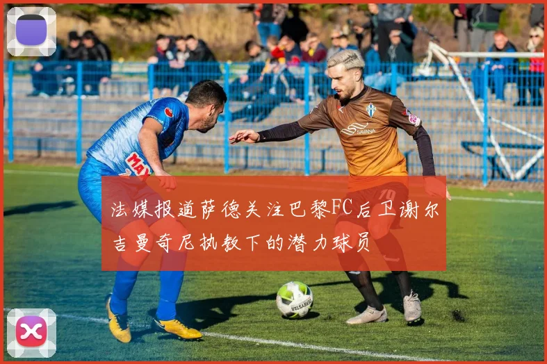 法媒报道萨德关注巴黎FC后卫谢尔吉曼奇尼执教下的潜力球员