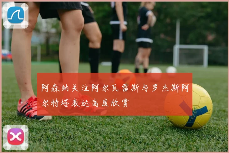阿森纳关注阿尔瓦雷斯与罗杰斯阿尔特塔表达高度欣赏
