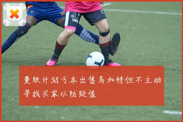 曼联计划亏本出售乌加特但不主动寻找买家以防贬值