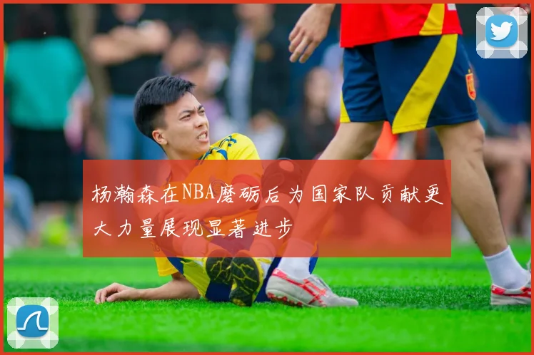 杨瀚森在NBA磨砺后为国家队贡献更大力量展现显著进步