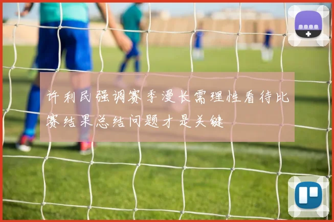 许利民强调赛季漫长需理性看待比赛结果总结问题才是关键