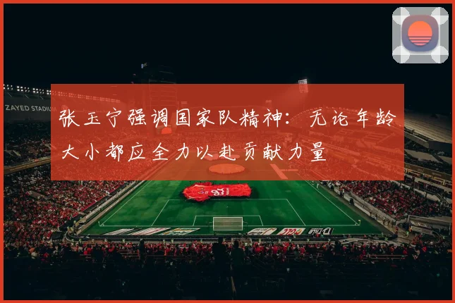 张玉宁强调国家队精神：无论年龄大小都应全力以赴贡献力量