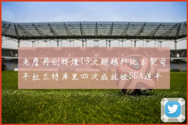 老詹再创辉煌13次超越科比东契奇平杜兰特库里四次成就被SGA追平