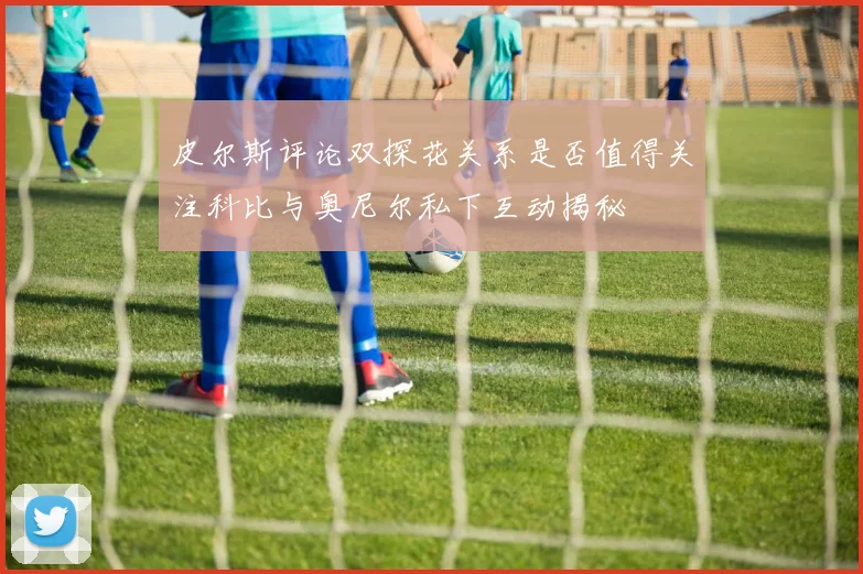 皮尔斯评论双探花关系是否值得关注科比与奥尼尔私下互动揭秘