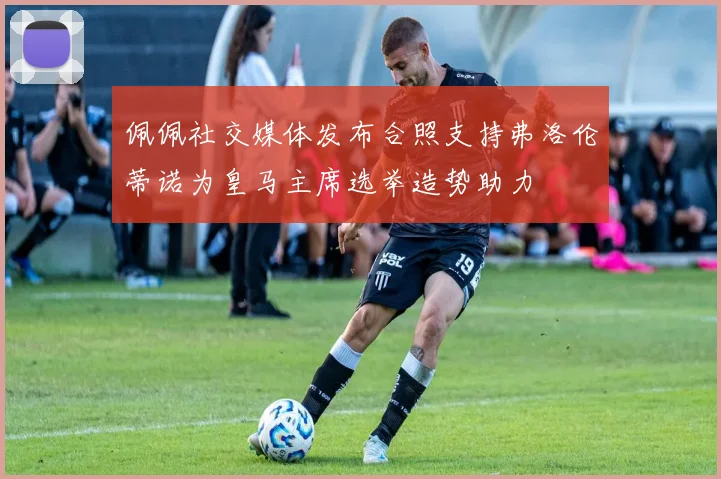 佩佩社交媒体发布合照支持弗洛伦蒂诺为皇马主席选举造势助力