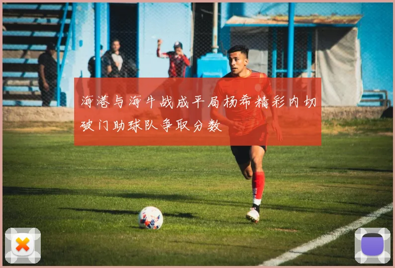 海港与海牛战成平局杨希精彩内切破门助球队争取分数