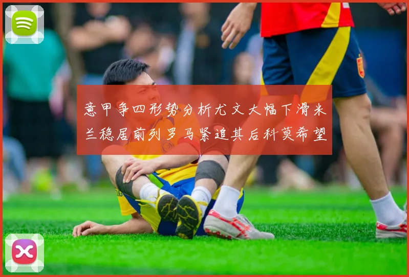 意甲争四形势分析尤文大幅下滑米兰稳居前列罗马紧追其后科莫希望渺茫