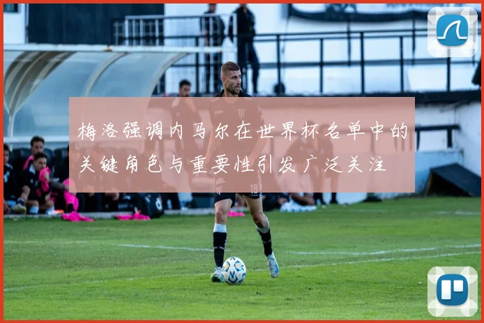 梅洛强调内马尔在世界杯名单中的关键角色与重要性引发广泛关注
