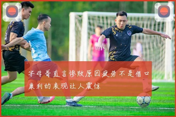 字母哥直言惨败原因疲劳不是借口康利的表现让人震惊