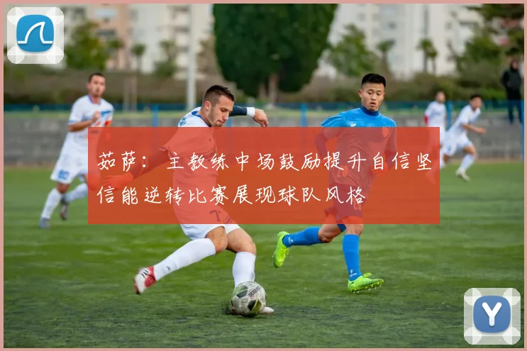 茹萨：主教练中场鼓励提升自信坚信能逆转比赛展现球队风格