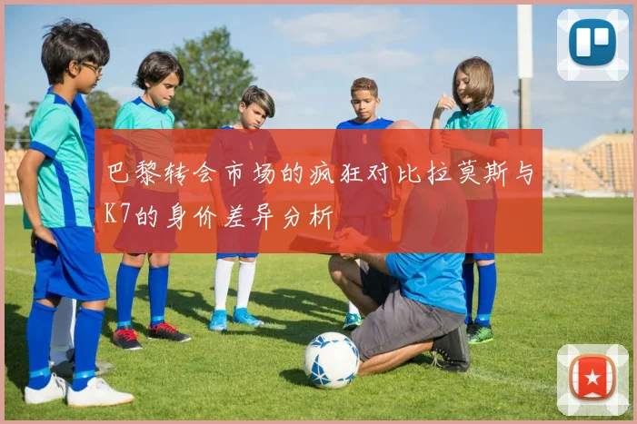 巴黎转会市场的疯狂对比拉莫斯与K7的身价差异分析