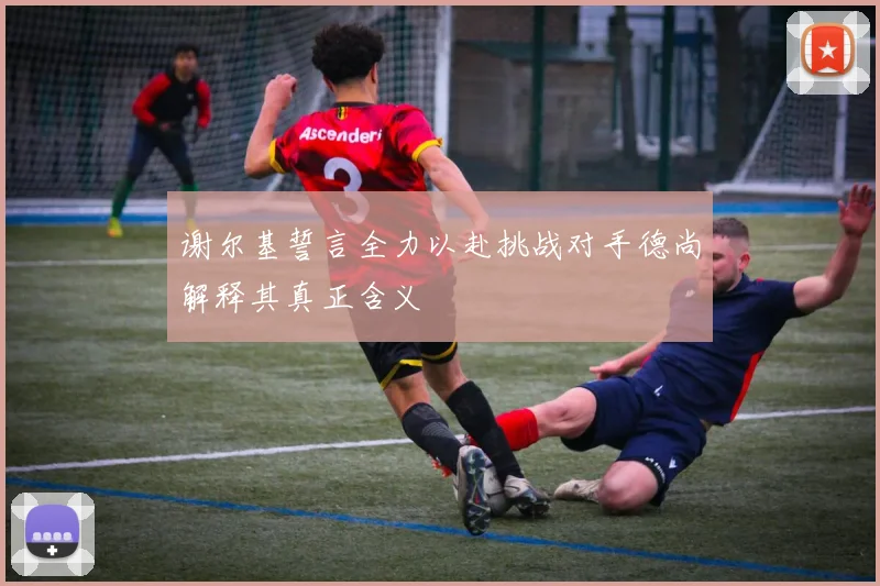 谢尔基誓言全力以赴挑战对手德尚解释其真正含义